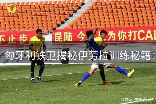 匈牙利铁卫揭秘伊劳拉训练秘籍：高强度对抗重塑红军DNA