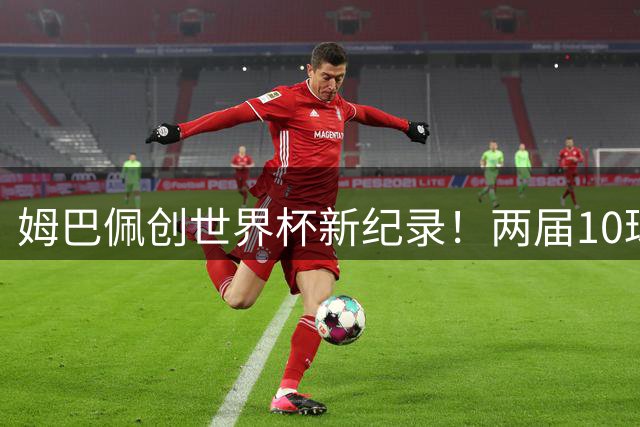 姆巴佩创世界杯新纪录！两届10球双夺金靴改写历史
