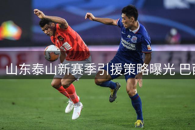山东泰山新赛季引援策略曝光 巴西基地成外援首选