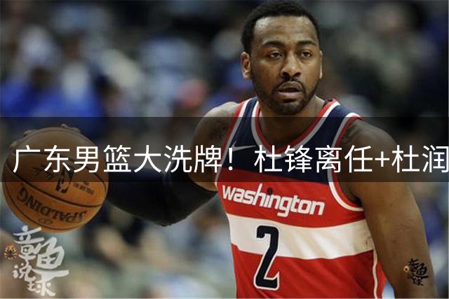 广东男篮大洗牌！杜锋离任+杜润旺加盟南京，三连冠功臣仅剩两人