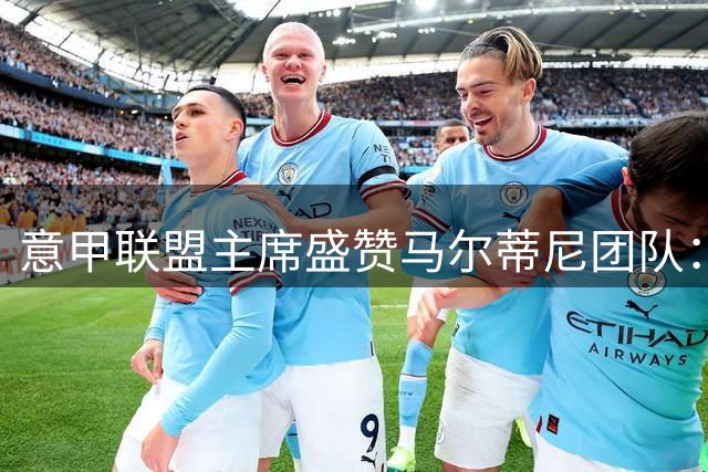 意甲联盟主席盛赞马尔蒂尼团队：意大利足球复兴指日可待