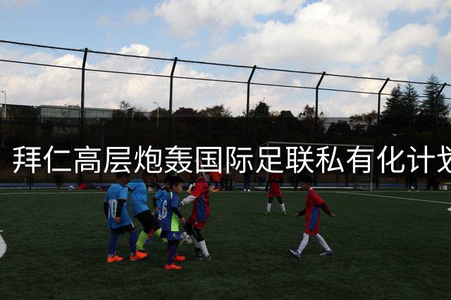 拜仁高层炮轰国际足联私有化计划：足球主权不容侵犯