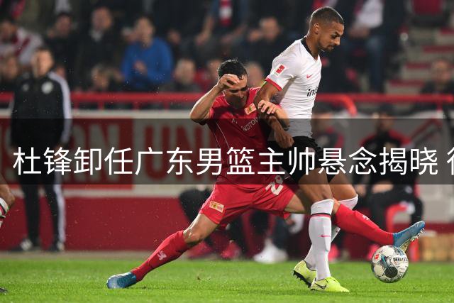 杜锋卸任广东男篮主帅悬念揭晓 徐杰留队陈家政圆梦名校