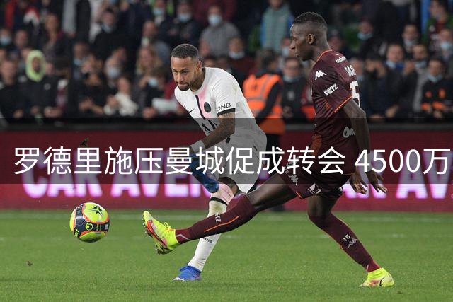 罗德里施压曼城促成转会 4500万欧+浮动条款加盟皇马在望