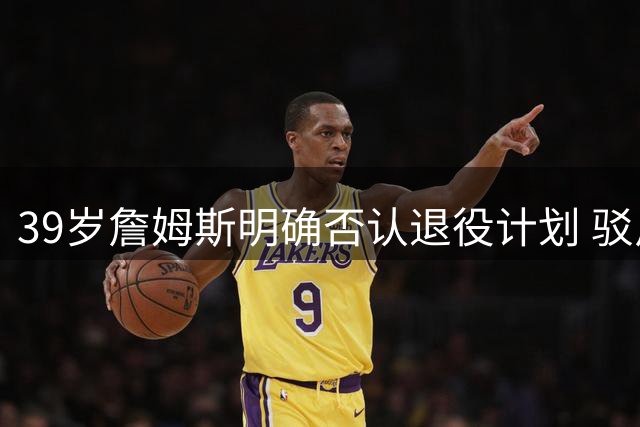 39岁詹姆斯明确否认退役计划 驳斥效仿乔丹拍告别纪录片传闻
