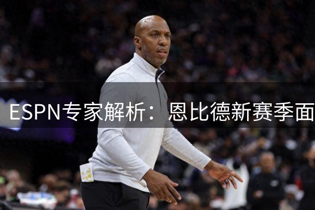 ESPN专家解析：恩比德新赛季面临职业生涯关键转折点